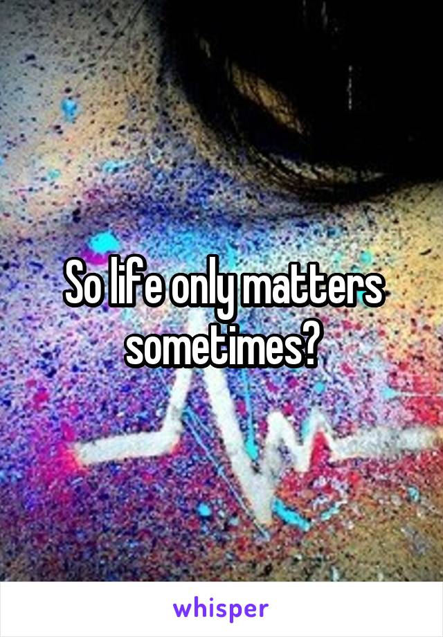 So life only matters sometimes?