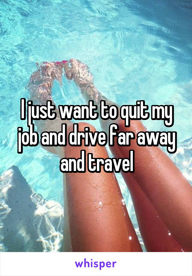 I just want to quit my job and drive far away and travel