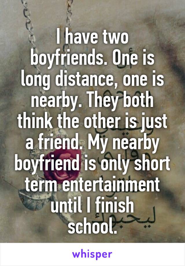 I have two
boyfriends. One is long distance, one is nearby. They both think the other is just a friend. My nearby boyfriend is only short term entertainment until I finish
school.