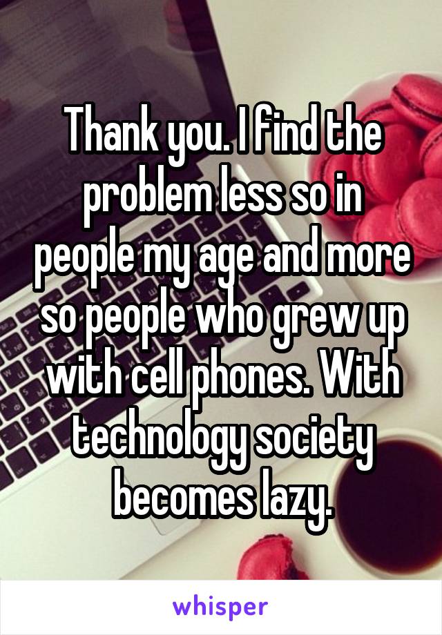 Thank you. I find the problem less so in people my age and more so people who grew up with cell phones. With technology society becomes lazy.