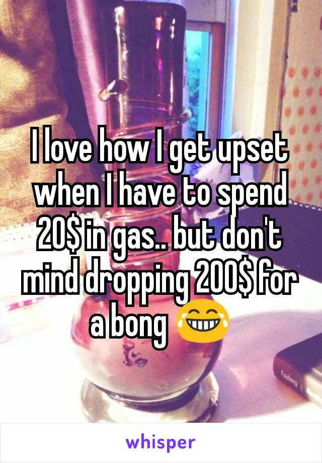 I love how I get upset when I have to spend 20$ in gas.. but don't mind dropping 200$ for a bong 😂