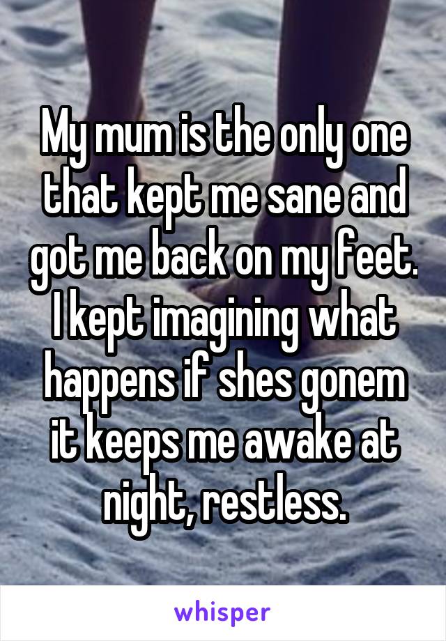 My mum is the only one that kept me sane and got me back on my feet. I kept imagining what happens if shes gonem it keeps me awake at night, restless.