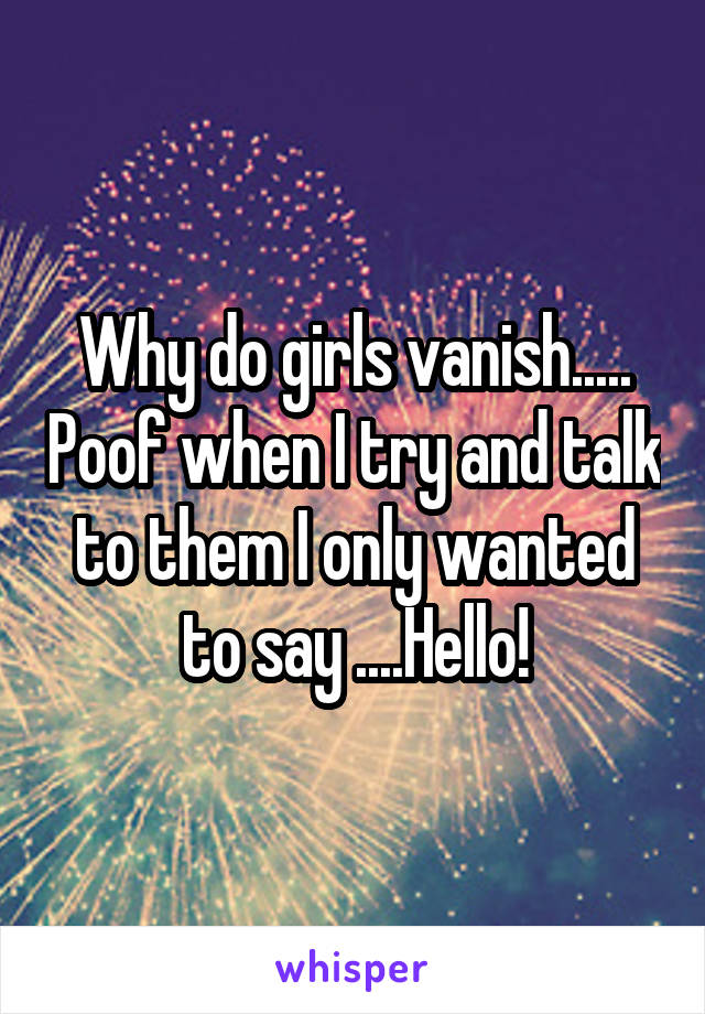 Why do girls vanish..... Poof when I try and talk to them I only wanted to say ....Hello!