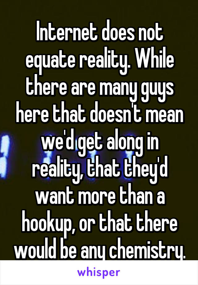 Internet does not equate reality. While there are many guys here that doesn't mean we'd get along in reality, that they'd want more than a hookup, or that there would be any chemistry.