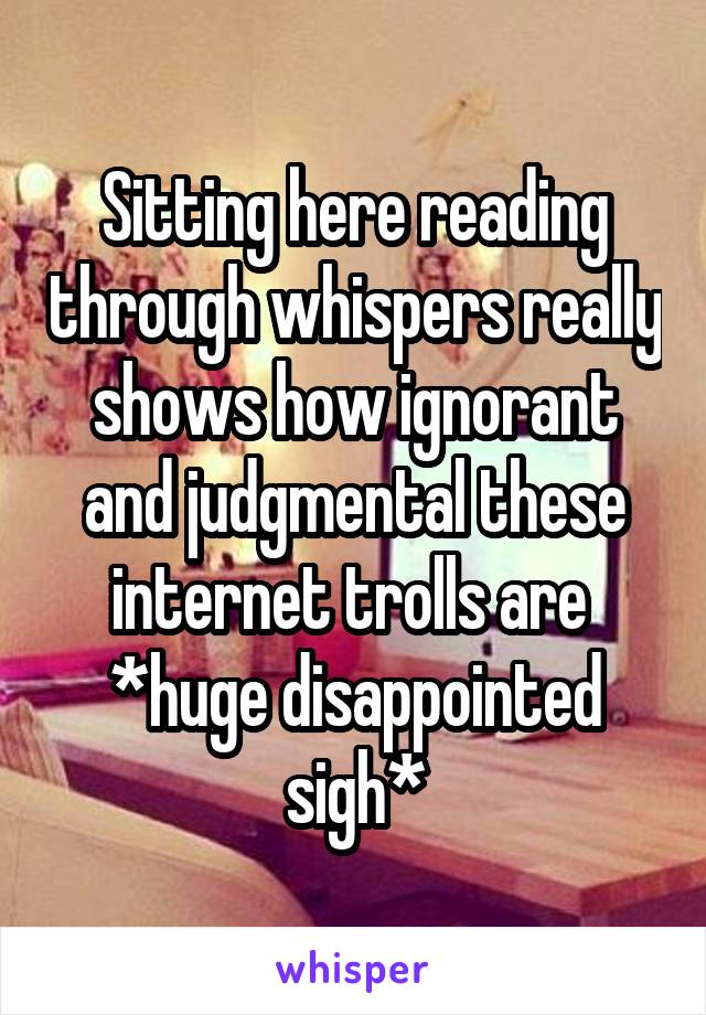 Sitting here reading through whispers really shows how ignorant and judgmental these internet trolls are 
*huge disappointed sigh*