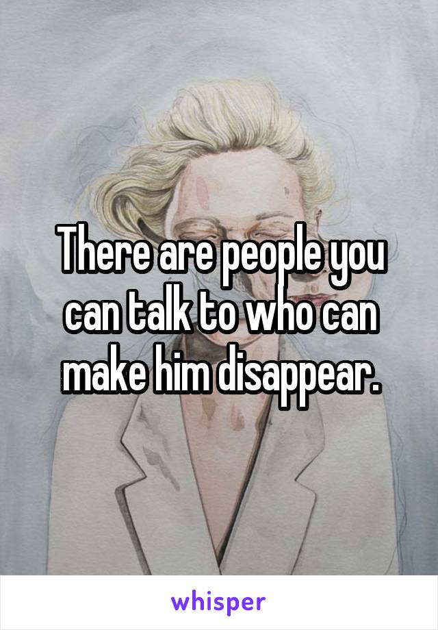 There are people you can talk to who can make him disappear.