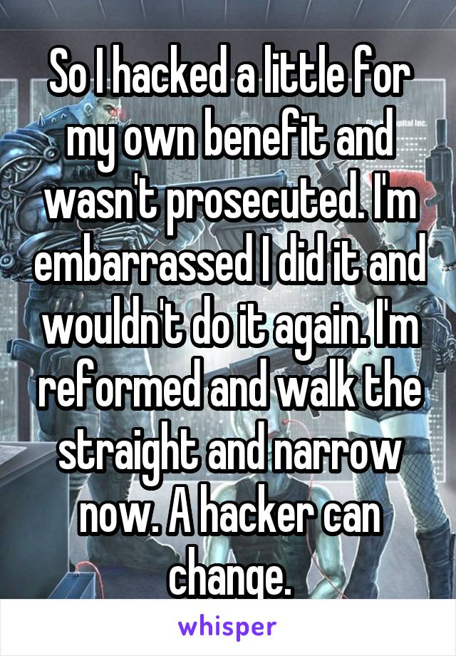 So I hacked a little for my own benefit and wasn't prosecuted. I'm embarrassed I did it and wouldn't do it again. I'm reformed and walk the straight and narrow now. A hacker can change.