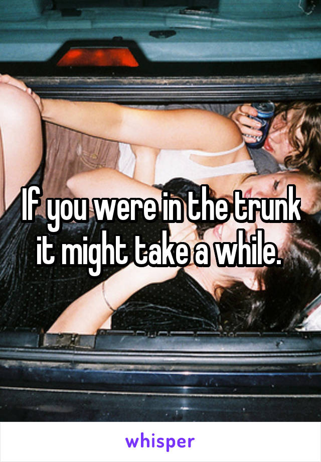 If you were in the trunk it might take a while. 