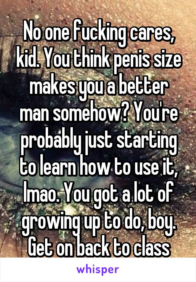 No one fucking cares, kid. You think penis size makes you a better man somehow? You're probably just starting to learn how to use it, lmao. You got a lot of growing up to do, boy. Get on back to class