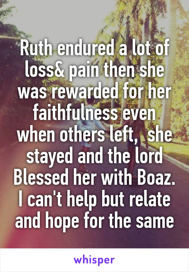 Ruth endured a lot of loss& pain then she was rewarded for her faithfulness even when others left,  she stayed and the lord Blessed her with Boaz. I can't help but relate and hope for the same