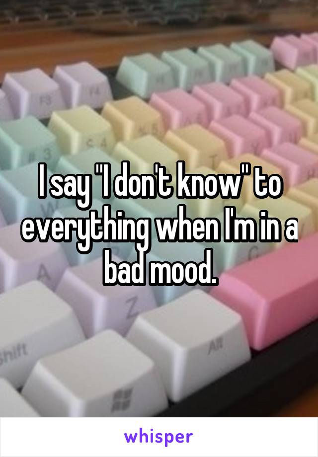 I say "I don't know" to everything when I'm in a bad mood.