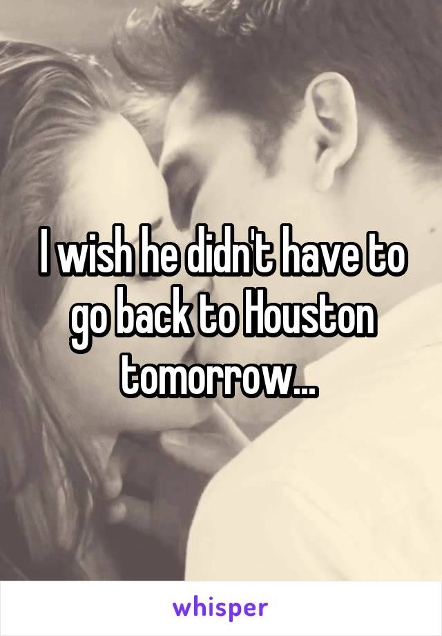 I wish he didn't have to go back to Houston tomorrow... 