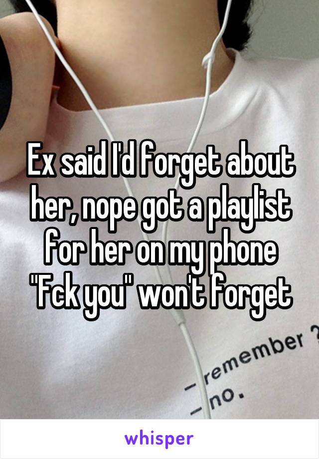 Ex said I'd forget about her, nope got a playlist for her on my phone "Fck you" won't forget