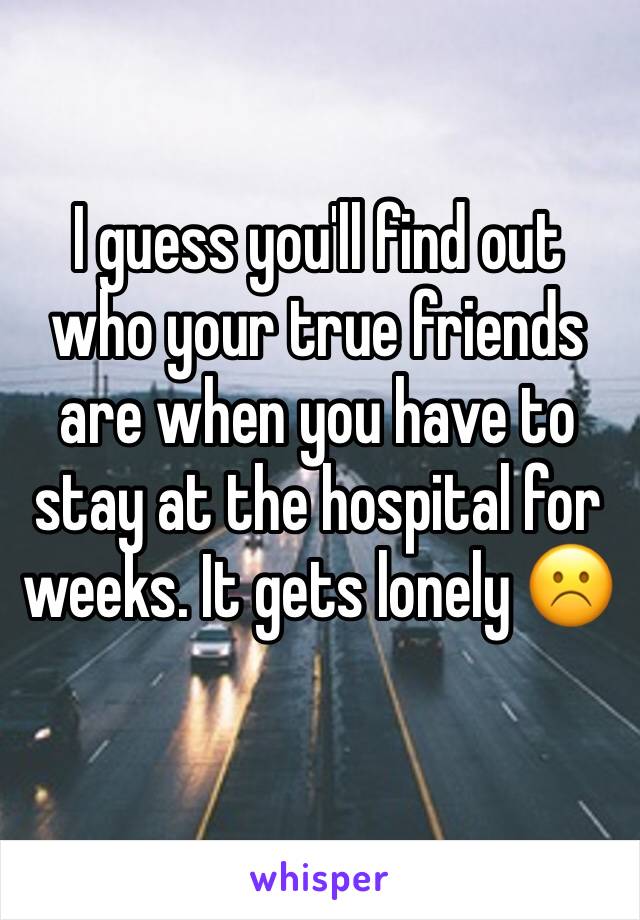 I guess you'll find out who your true friends are when you have to stay at the hospital for weeks. It gets lonely ☹️