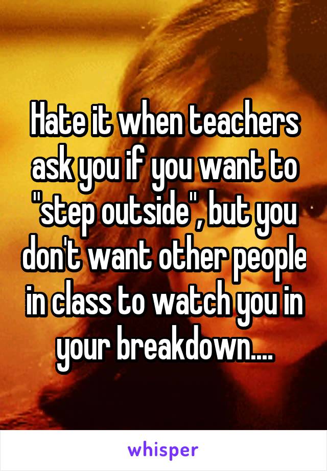 Hate it when teachers ask you if you want to "step outside", but you don't want other people in class to watch you in your breakdown....