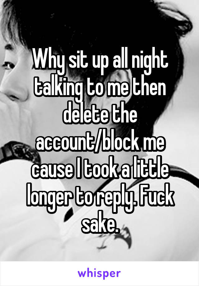 Why sit up all night talking to me then delete the account/block me cause I took a little longer to reply. Fuck sake.