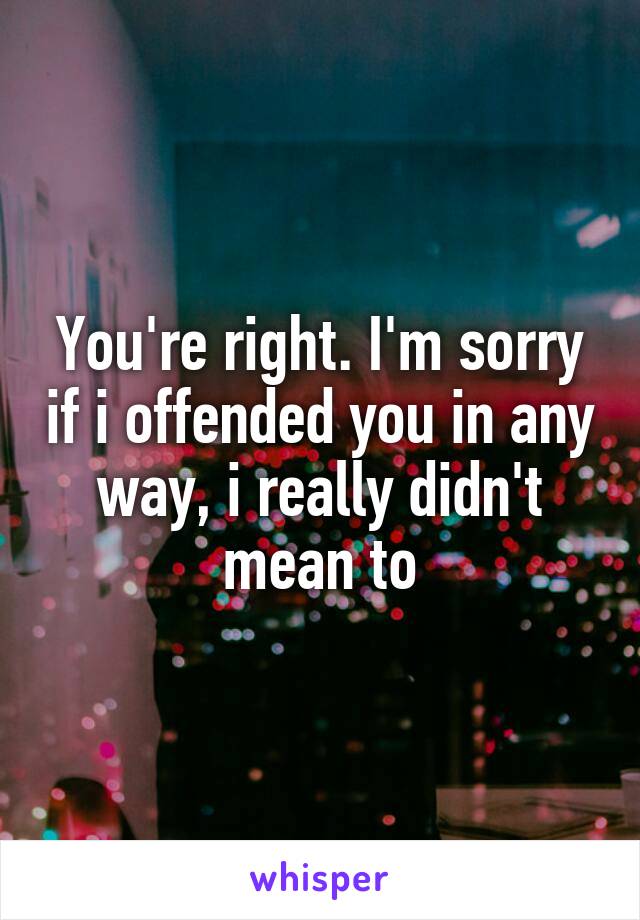 You're right. I'm sorry if i offended you in any way, i really didn't mean to