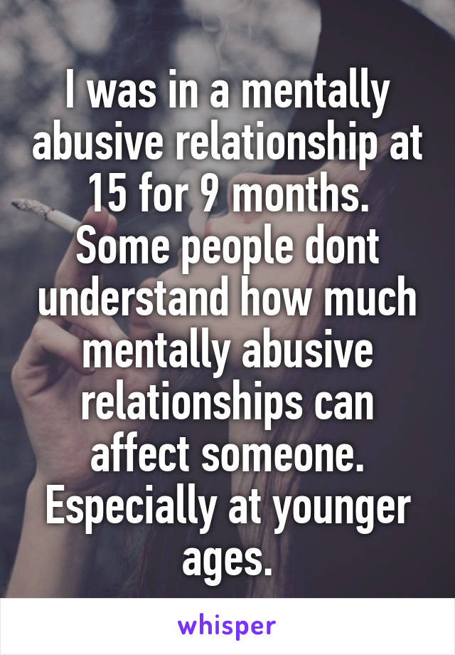 I was in a mentally abusive relationship at 15 for 9 months.
Some people dont understand how much mentally abusive relationships can affect someone. Especially at younger ages.