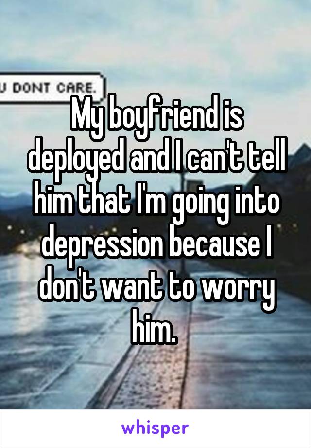 My boyfriend is deployed and I can't tell him that I'm going into depression because I don't want to worry him. 