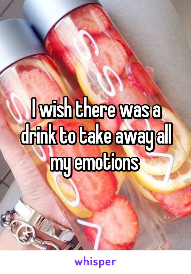 I wish there was a drink to take away all my emotions 