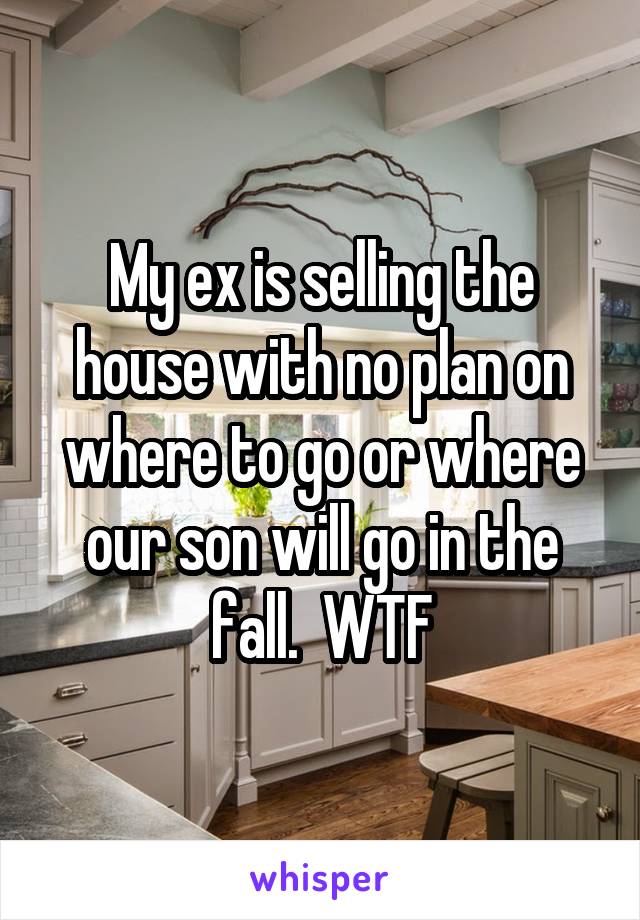 My ex is selling the house with no plan on where to go or where our son will go in the fall.  WTF