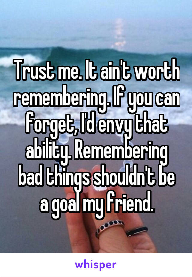 Trust me. It ain't worth remembering. If you can forget, I'd envy that ability. Remembering bad things shouldn't be a goal my friend.