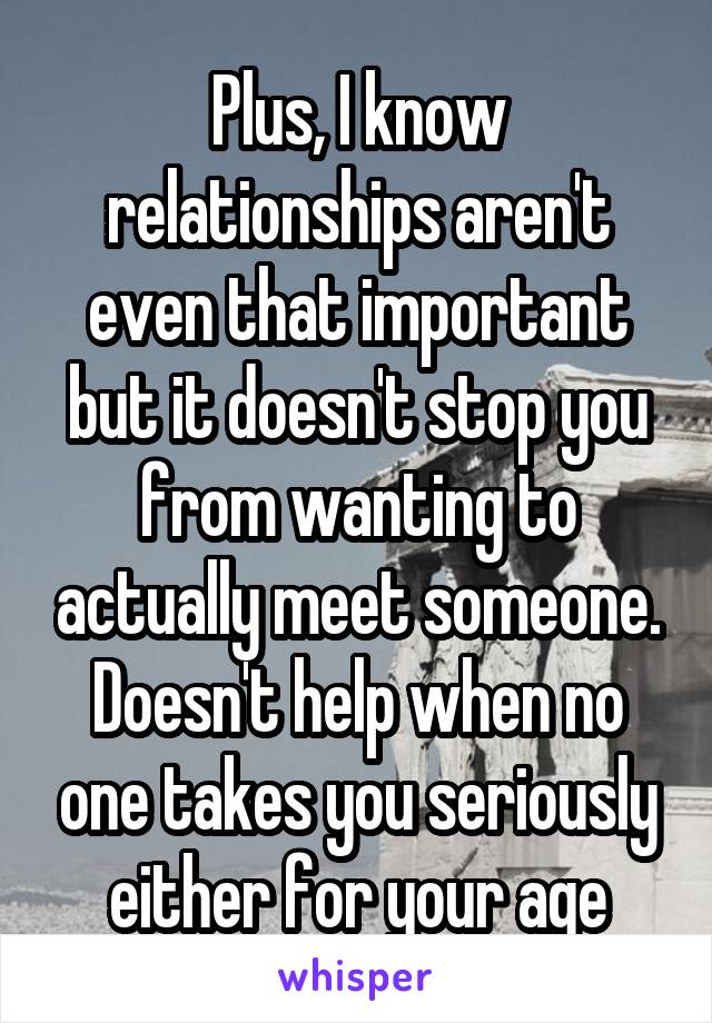 Plus, I know relationships aren't even that important but it doesn't stop you from wanting to actually meet someone. Doesn't help when no one takes you seriously either for your age