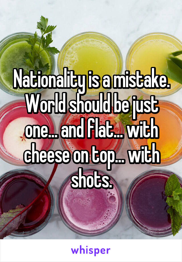 Nationality is a mistake. World should be just one... and flat... with cheese on top... with shots.