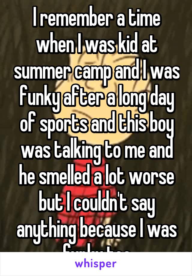 I remember a time when I was kid at summer camp and I was funky after a long day of sports and this boy was talking to me and he smelled a lot worse but I couldn't say anything because I was funky too