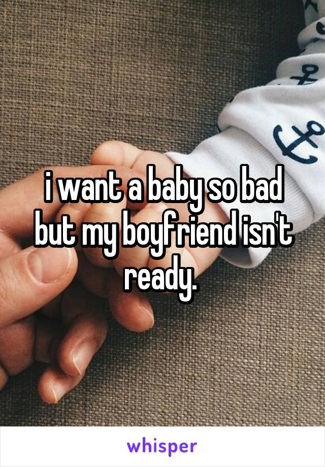  i want a baby so bad but my boyfriend isn't ready. 