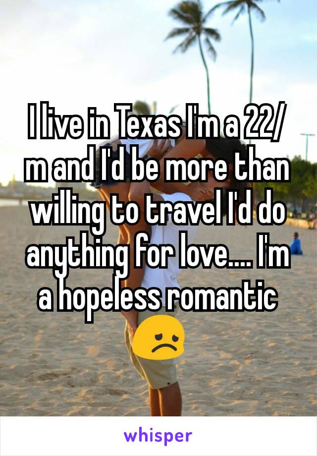 I live in Texas I'm a 22/m and I'd be more than willing to travel I'd do anything for love.... I'm a hopeless romantic 😞