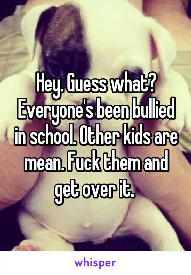 Hey. Guess what? Everyone's been bullied in school. Other kids are mean. Fuck them and get over it. 