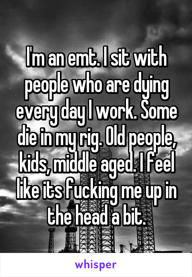 I'm an emt. I sit with people who are dying every day I work. Some die in my rig. Old people, kids, middle aged. I feel like its fucking me up in the head a bit.