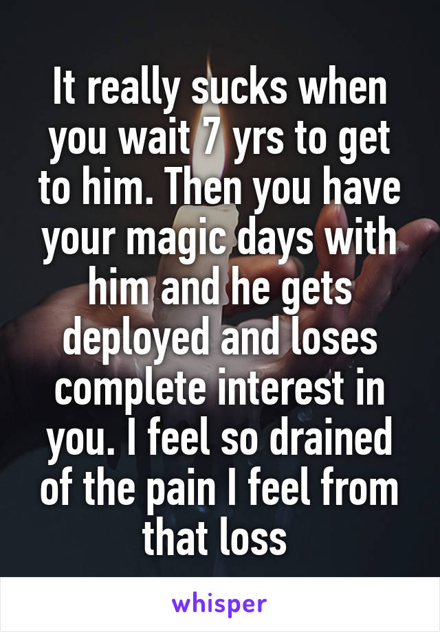 It really sucks when you wait 7 yrs to get to him. Then you have your magic days with him and he gets deployed and loses complete interest in you. I feel so drained of the pain I feel from that loss 