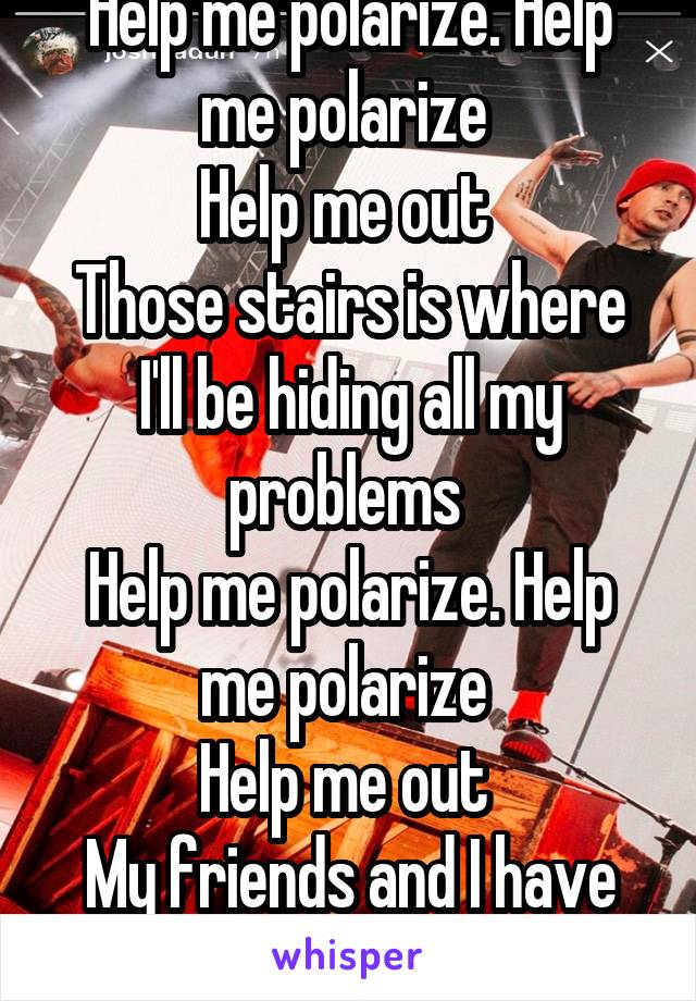 Help me polarize. Help me polarize 
Help me out 
Those stairs is where I'll be hiding all my problems 
Help me polarize. Help me polarize 
Help me out 
My friends and I have problems 