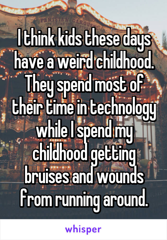 I think kids these days have a weird childhood. They spend most of their time in technology while I spend my childhood getting bruises and wounds from running around.