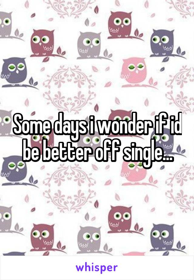 Some days i wonder if id be better off single...