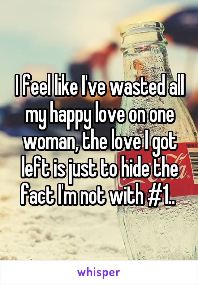 I feel like I've wasted all my happy love on one woman, the love I got left is just to hide the fact I'm not with #1.. 