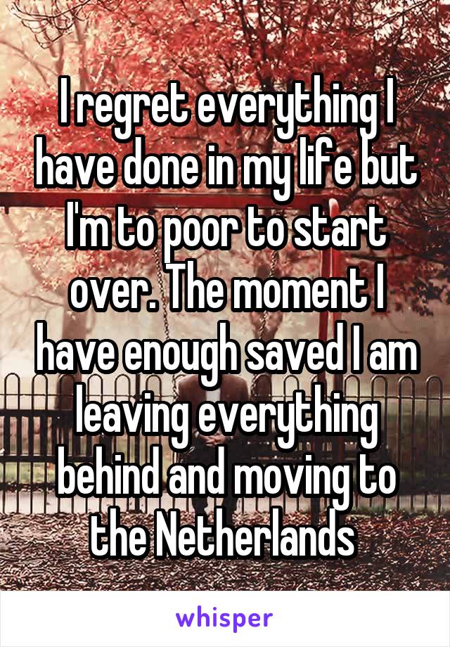 I regret everything I have done in my life but I'm to poor to start over. The moment I have enough saved I am leaving everything behind and moving to the Netherlands 