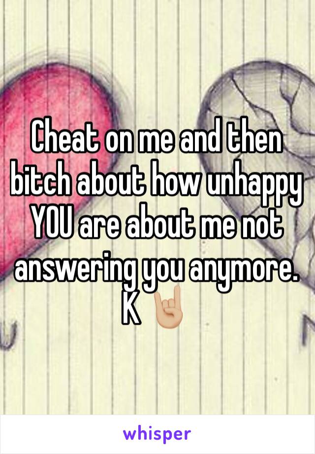 Cheat on me and then bitch about how unhappy YOU are about me not answering you anymore. K 🤘🏼