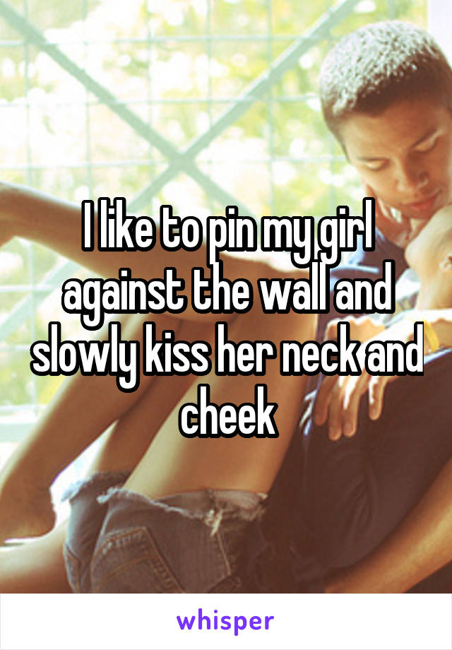 I like to pin my girl against the wall and slowly kiss her neck and cheek