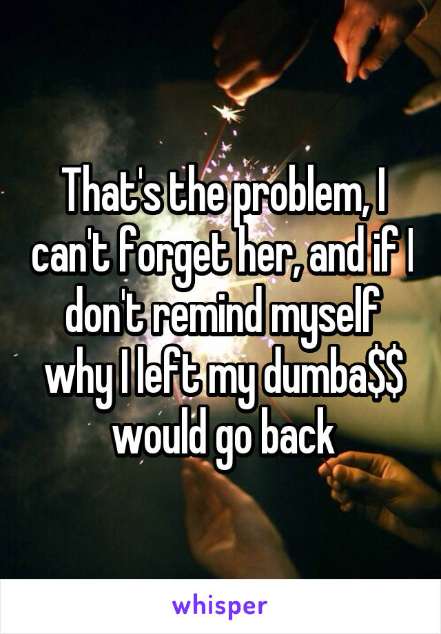 That's the problem, I can't forget her, and if I don't remind myself why I left my dumba$$ would go back