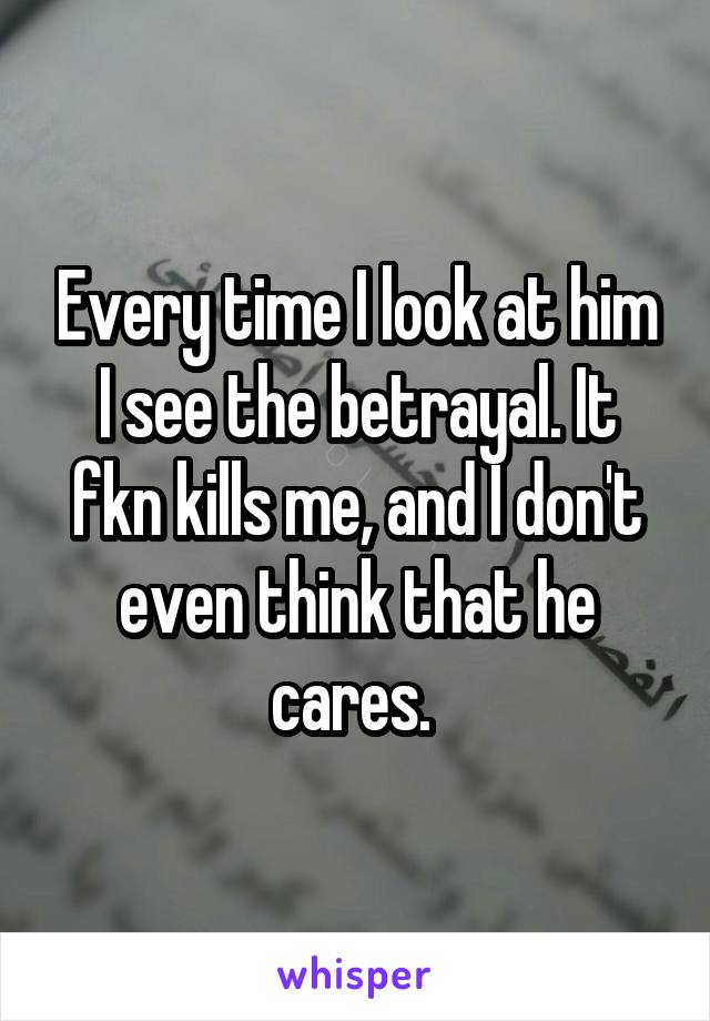 Every time I look at him I see the betrayal. It fkn kills me, and I don't even think that he cares. 