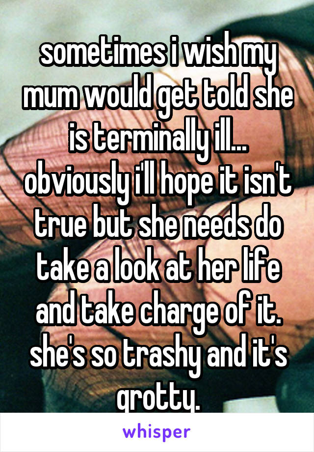 sometimes i wish my mum would get told she is terminally ill... obviously i'll hope it isn't true but she needs do take a look at her life and take charge of it. she's so trashy and it's grotty.