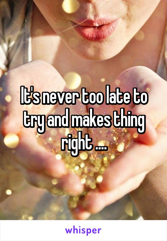 It's never too late to try and makes thing right ....