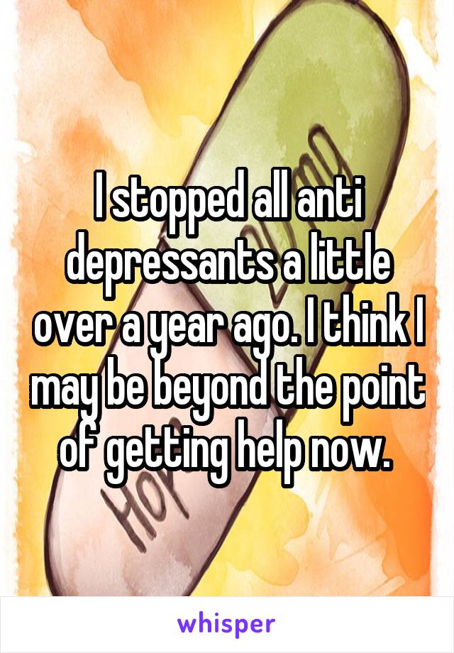 I stopped all anti depressants a little over a year ago. I think I may be beyond the point of getting help now. 