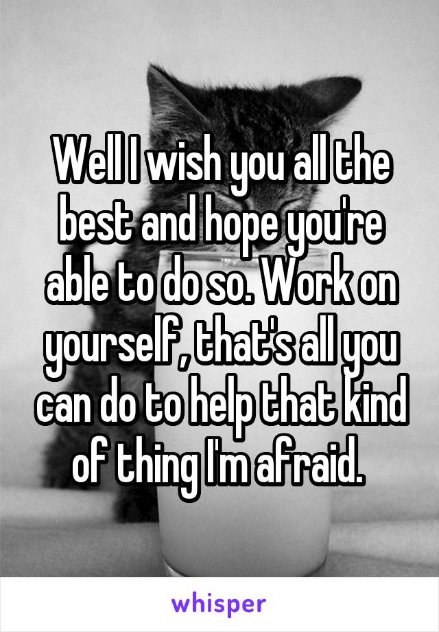 Well I wish you all the best and hope you're able to do so. Work on yourself, that's all you can do to help that kind of thing I'm afraid. 