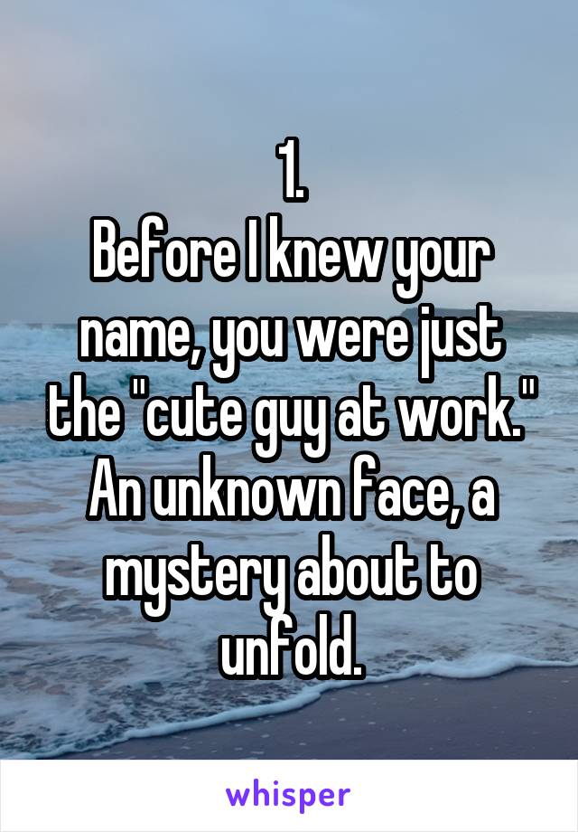 1.
Before I knew your name, you were just the "cute guy at work." An unknown face, a mystery about to unfold.