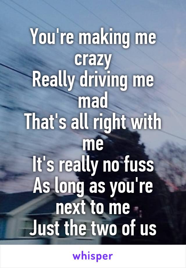 You're making me crazy
Really driving me mad
That's all right with me
It's really no fuss
As long as you're next to me
Just the two of us