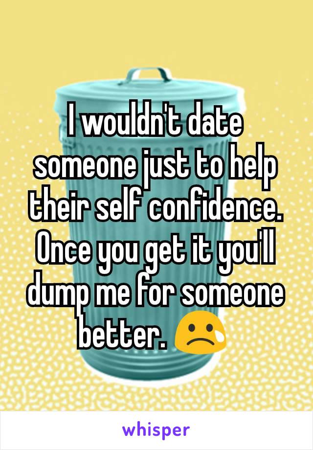 I wouldn't date someone just to help their self confidence. Once you get it you'll dump me for someone better. 😢 